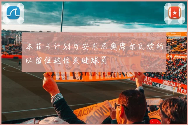 本菲卡计划与安东尼奥席尔瓦续约以留住这位关键球员