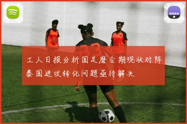 工人日报分析国足磨合期现状对阵泰国进攻转化问题亟待解决