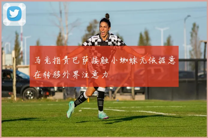 马竞指责巴萨接触小蜘蛛无依据意在转移外界注意力