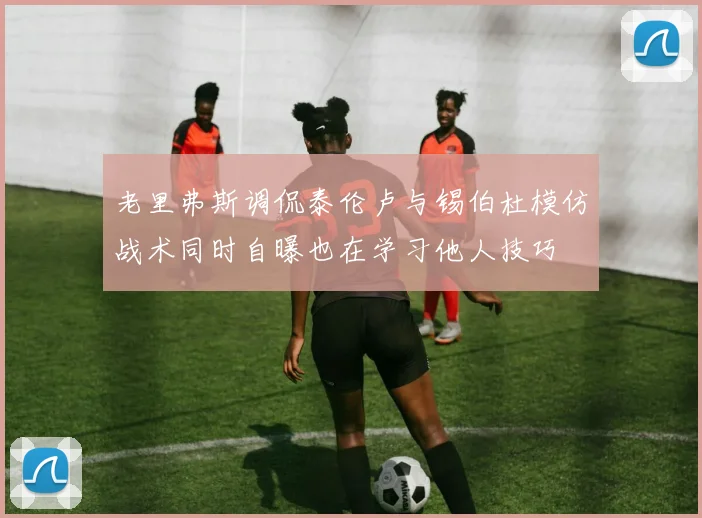 老里弗斯调侃泰伦卢与锡伯杜模仿战术同时自曝也在学习他人技巧