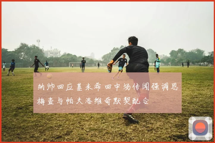纳帅回应基米希回中场传闻强调恩梅查与帕夫洛维奇默契配合