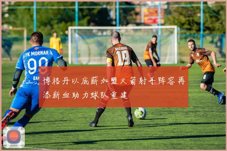 博格丹以底薪加盟火箭射手阵容再添新血助力球队重建