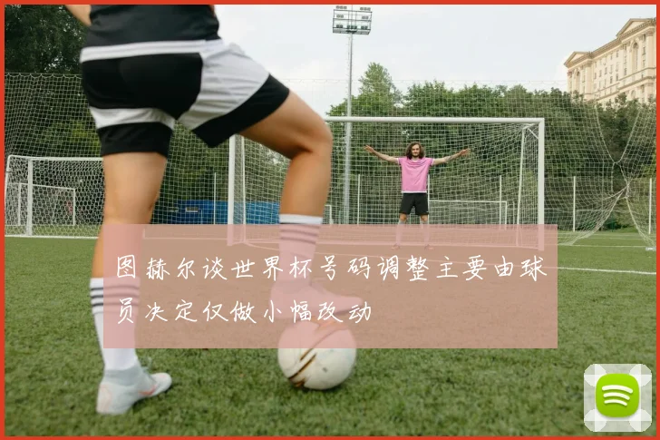 图赫尔谈世界杯号码调整主要由球员决定仅做小幅改动