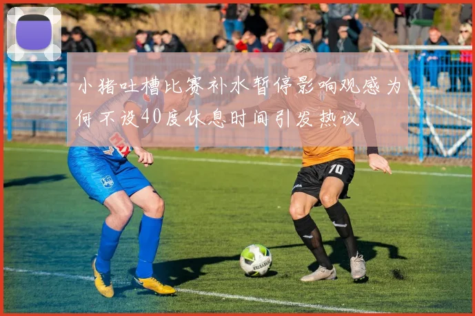 小猪吐槽比赛补水暂停影响观感为何不设40度休息时间引发热议