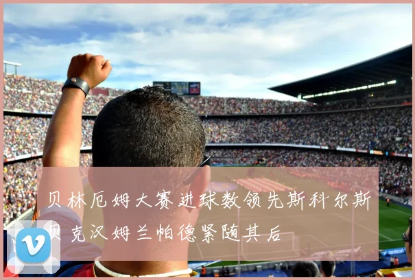 贝林厄姆大赛进球数领先斯科尔斯贝克汉姆兰帕德紧随其后