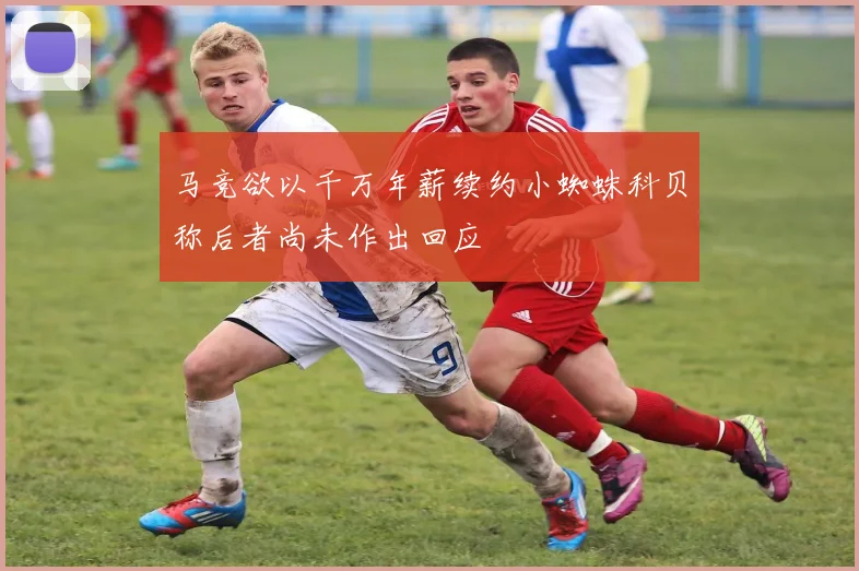 马竞欲以千万年薪续约小蜘蛛科贝称后者尚未作出回应