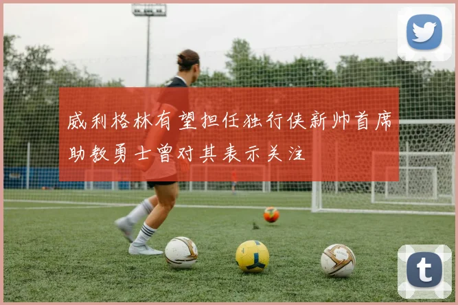 威利格林有望担任独行侠新帅首席助教勇士曾对其表示关注