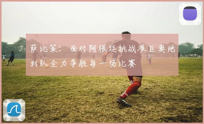 萨比策：面对阿根廷挑战艰巨奥地利队全力争胜每一场比赛