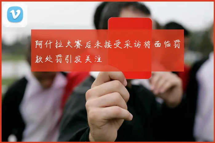 阿什拉夫赛后未接受采访将面临罚款处罚引发关注