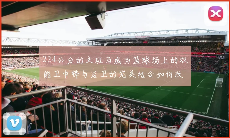 224公分的文班马成为篮球场上的双能卫中锋与后卫的完美结合如何改变比赛格局