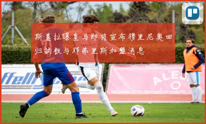 斯基拉曝皇马即将宣布穆里尼奥回归执教与邓弗里斯加盟消息
