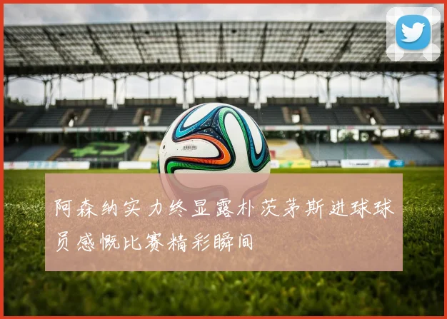 阿森纳实力终显露朴茨茅斯进球球员感慨比赛精彩瞬间