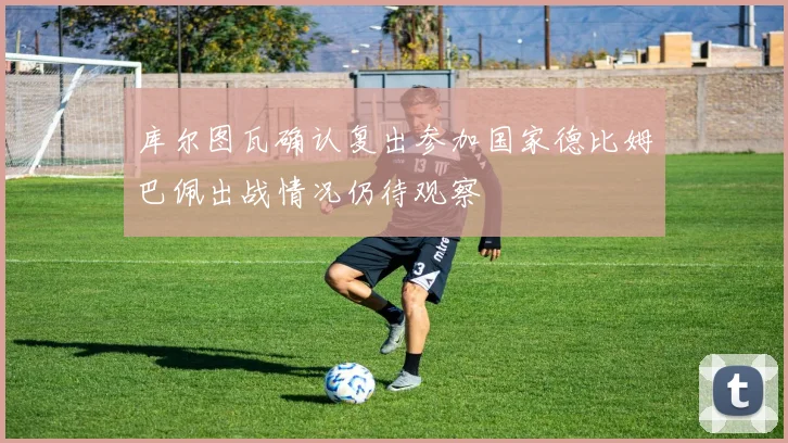 库尔图瓦确认复出参加国家德比姆巴佩出战情况仍待观察