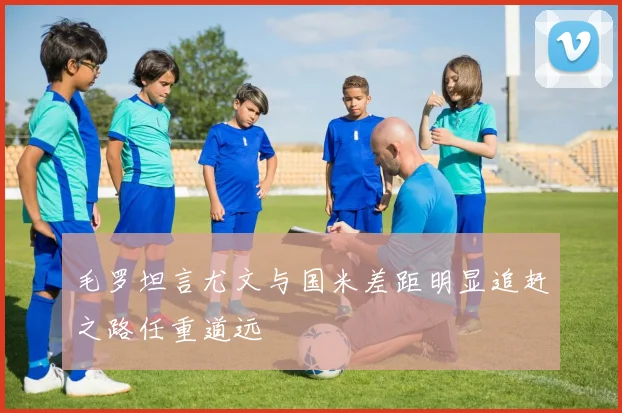 毛罗坦言尤文与国米差距明显追赶之路任重道远
