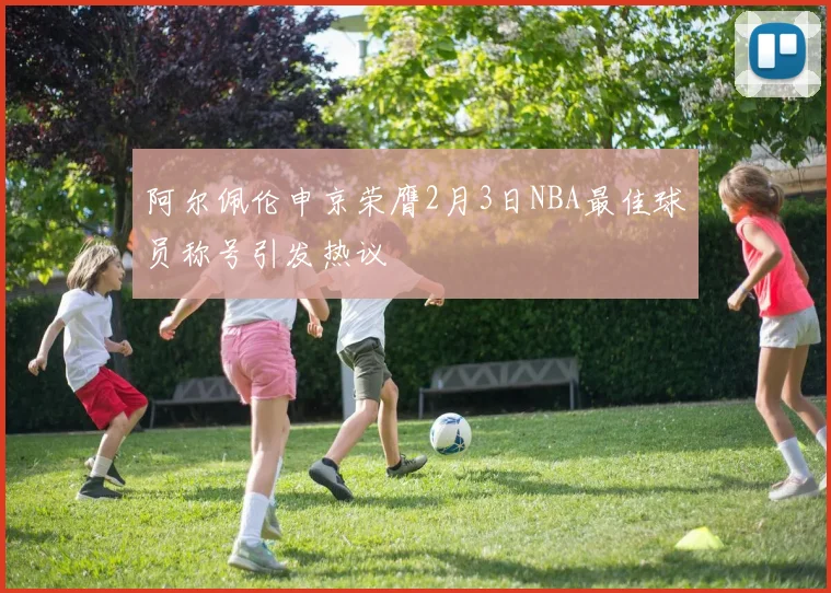 阿尔佩伦申京荣膺2月3日NBA最佳球员称号引发热议